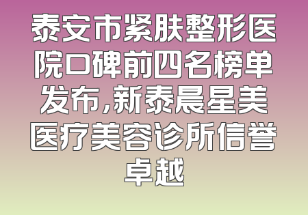 泰安市紧肤整形医院口碑前四名榜单发布，新泰晨星美医疗美容诊所信誉卓越