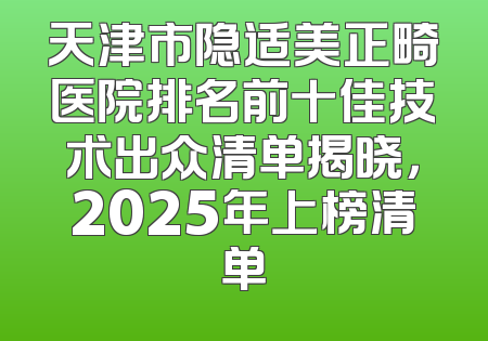天津市隐适美正畸医院排名前十佳技术出众清单揭晓，2025年上榜清单