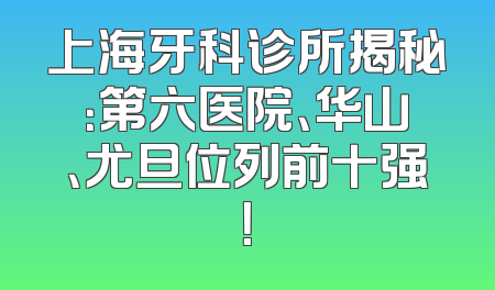 上海牙科诊所揭秘：第六医院、华山、尤旦位列前十强！