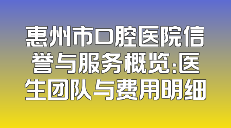 惠州市口腔医院信誉与服务概览：医生团队与费用明细