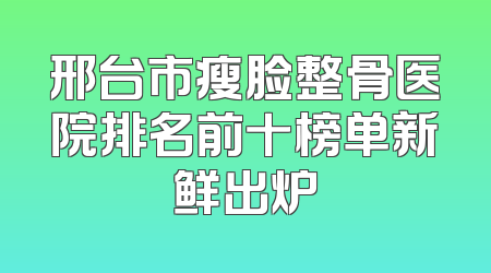 邢台市瘦脸整骨医院排名前十榜单新鲜出炉