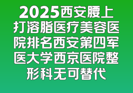 2025西安腰上打溶脂医疗美容医院排名西安第四军医大学西京医院整形科无可替代
