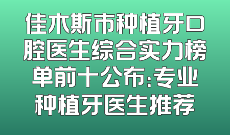 佳木斯市种植牙口腔医生综合实力榜单前十公布：专业种植牙医生推荐