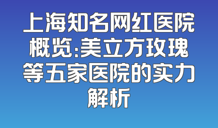 上海知名网红医院概览：美立方玫瑰等五家医院的实力解析