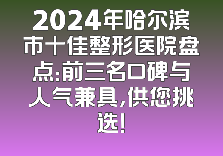 2024年哈尔滨市十佳整形医院盘点：前三名口碑与人气兼具，供您挑选！