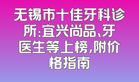 无锡市十佳牙科诊所：宜兴尚品、牙医生等上榜，附价格指南