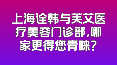 上海诠韩与芙艾医疗美容门诊部，哪家更得您青睐？