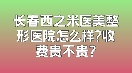 长春西之米医美整形医院怎么样？收费贵不贵？