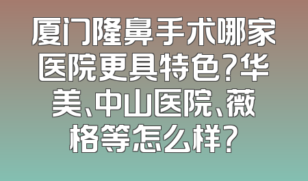 厦门隆鼻手术哪家医院更具特色？华美、中山医院、薇格等怎么样？
