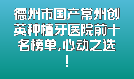 德州市国产常州创英种植牙医院前十名榜单，心动之选！