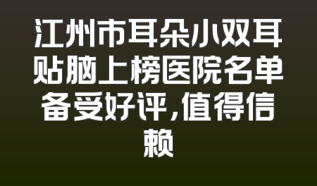江州市耳朵小双耳贴脑上榜医院名单备受好评，值得信赖
