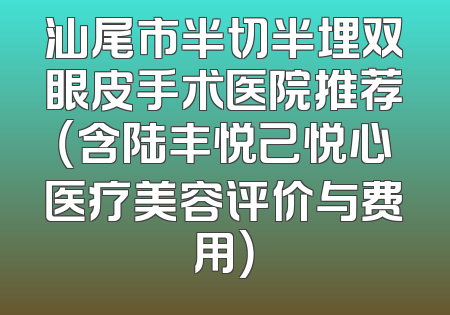 汕尾市半切半埋双眼皮手术医院推荐（含陆丰悦己悦心医疗美容评价与费用）