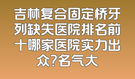 吉林复合固定桥牙列缺失医院排名前十哪家医院实力出众？名气大