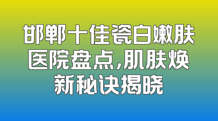 邯郸十佳瓷白嫩肤医院盘点，肌肤焕新秘诀揭晓