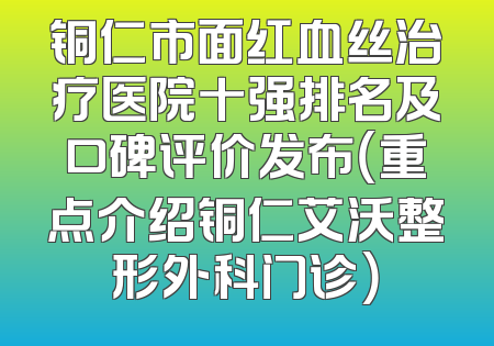 铜仁市面红血丝治疗医院十强排名及口碑评价发布（重点介绍铜仁艾沃整形外科门诊）