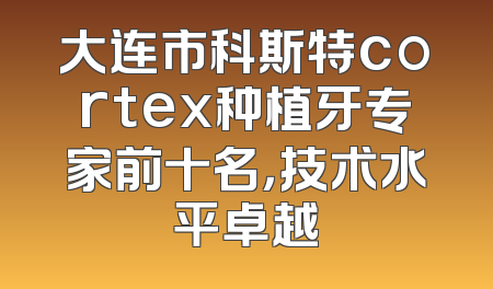 大连市科斯特cortex种植牙专家前十名，技术水平卓越