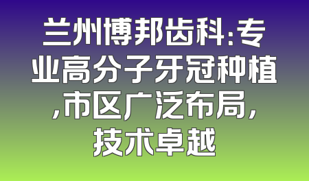 兰州博邦齿科：专业高分子牙冠种植，市区广泛布局，技术卓越