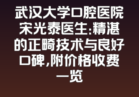 武汉大学口腔医院宋光泰医生：精湛的正畸技术与良好口碑，附价格收费一览
