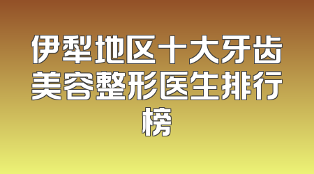 伊犁地区十大牙齿美容整形医生排行榜