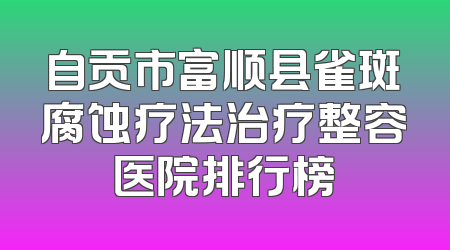 自贡市富顺县雀斑腐蚀疗法治疗整容医院排行榜