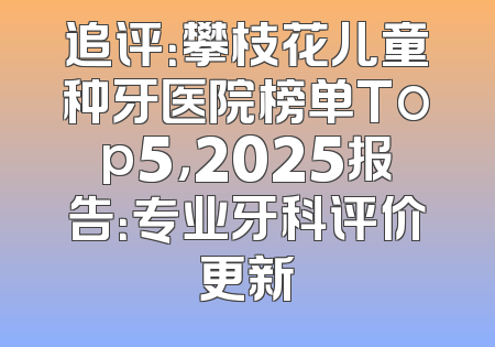 追评：攀枝花儿童种牙医院榜单Top5，2025报告：专业牙科评价更新