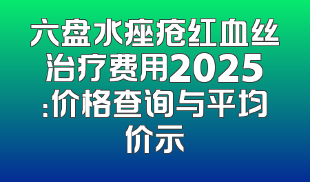 六盘水痤疮红血丝治疗费用2025：价格查询与平均价示