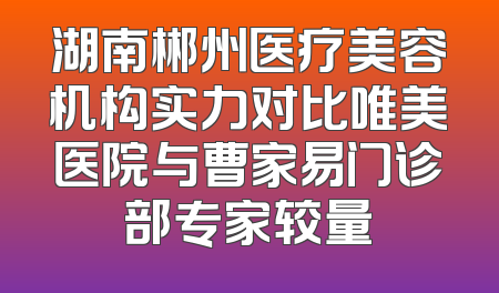 湖南郴州医疗美容机构实力对比唯美医院与曹家易门诊部专家较量