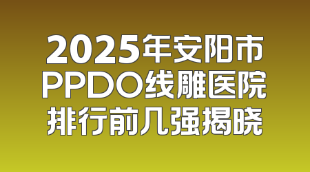 2025年安阳市PPDO线雕医院排行前几强揭晓