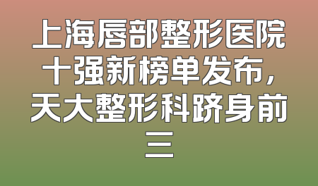上海唇部整形医院十强新榜单发布，天大整形科跻身前三