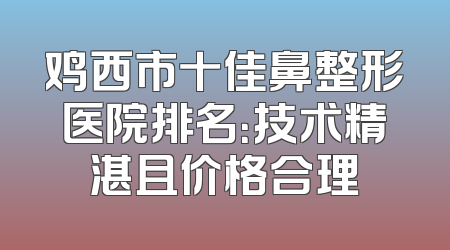 鸡西市十佳鼻整形医院排名：技术精湛且价格合理