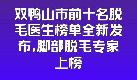 双鸭山市前十名脱毛医生榜单全新发布，脚部脱毛专家上榜