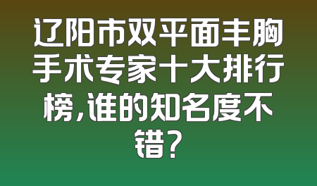 辽阳市双平面丰胸手术专家十大排行榜，谁的知名度不错？