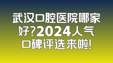 武汉口腔医院哪家好？2024人气口碑评选来啦！