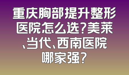 重庆胸部提升整形医院怎么选？美莱、当代、西南医院哪家强？