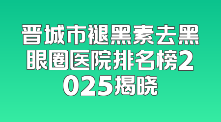 晋城市褪黑素去黑眼圈医院排名榜2025揭晓