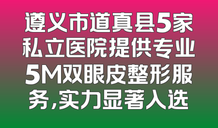 遵义市道真县5家私立医院提供专业5M双眼皮整形服务，实力显著入选