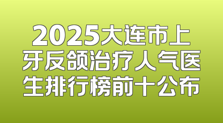 2025大连市上牙反颌治疗人气医生排行榜前十公布