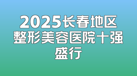 2025长春地区整形美容医院十强盛行