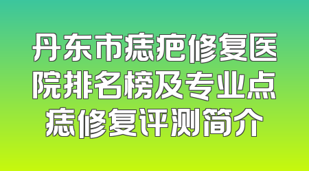 丹东市痣疤修复医院排名榜及专业点痣修复评测简介