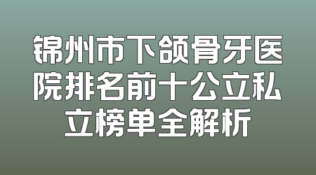 锦州市下颌骨牙医院排名前十公立私立榜单全解析