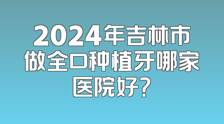 2024年吉林市做全口种植牙哪家医院好？