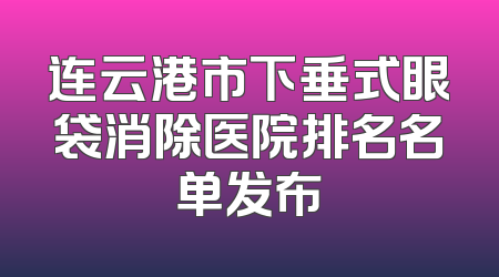 连云港市下垂式眼袋消除医院排名名单发布