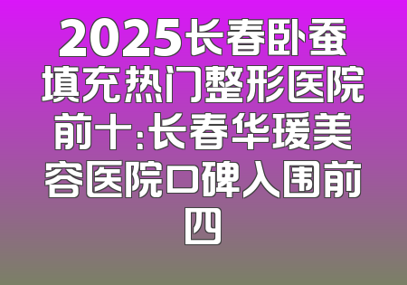 2025长春卧蚕填充热门整形医院前十：长春华瑗美容医院口碑入围前四