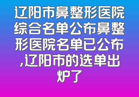 辽阳市鼻整形医院综合名单公布鼻整形医院名单已公布，辽阳市的选单出炉了