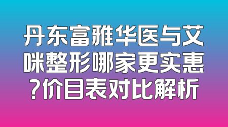 丹东富雅华医与艾咪整形哪家更实惠？价目表对比解析