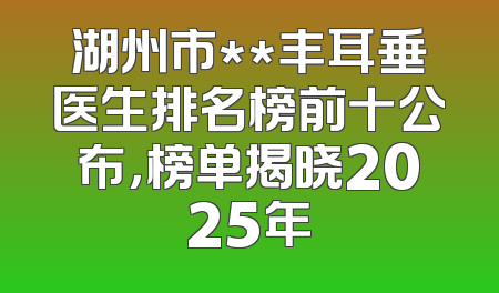 湖州市**丰耳垂医生排名榜前十公布，榜单揭晓2025年