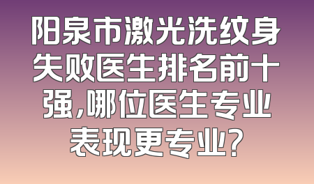 阳泉市激光洗纹身失败医生排名前十强，哪位医生专业表现更专业？