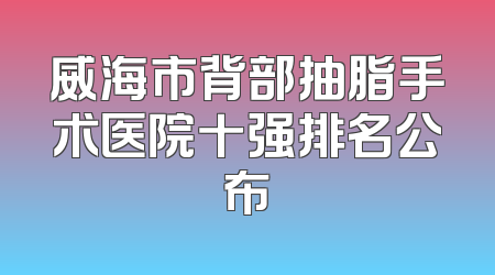 威海市背部抽脂手术医院十强排名公布