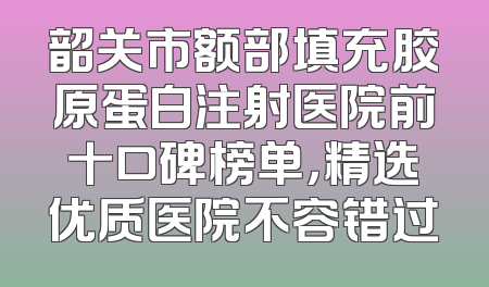 韶关市额部填充胶原蛋白注射医院前十口碑榜单，精选优质医院不容错过