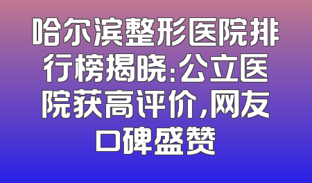 哈尔滨整形医院排行榜揭晓：公立医院获高评价，网友口碑盛赞
